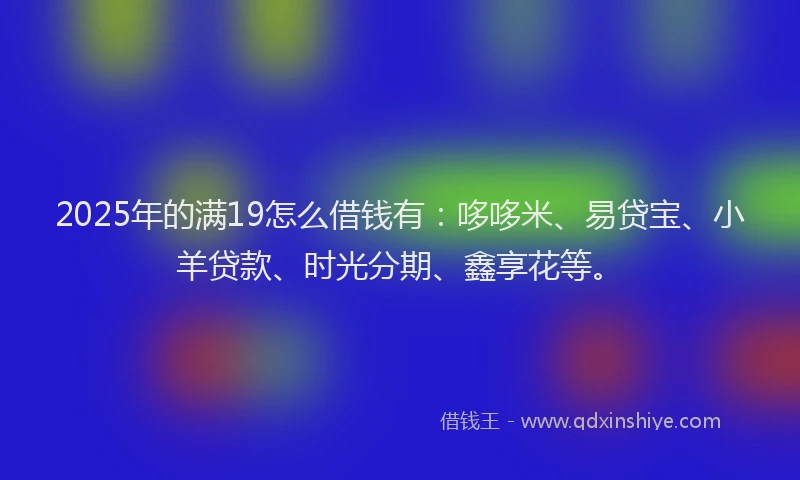 2025年的满19怎么借钱有：哆哆米、易贷宝、小羊贷款、时光分期、鑫享花等。