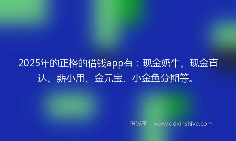 2025年的正格的借钱app有：现金奶牛、现金直达、薪小用、金元宝、小金鱼分期等。