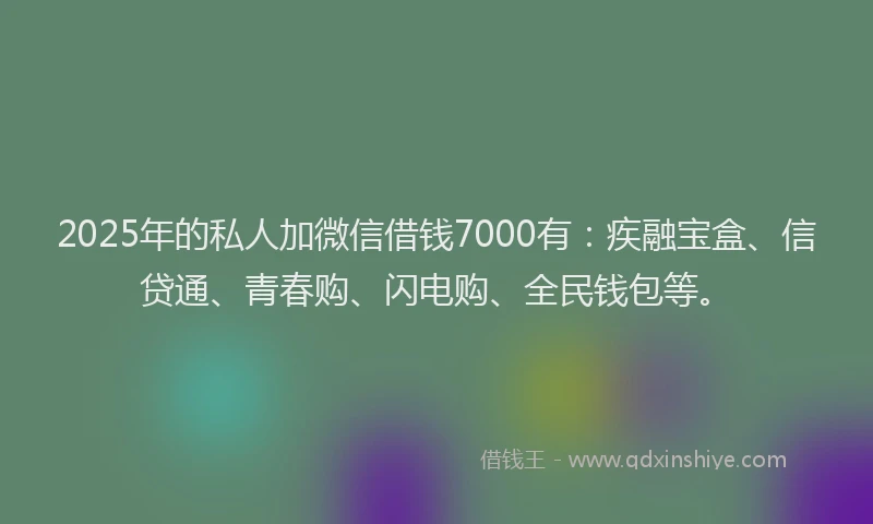2025年的私人加微信借钱7000有：疾融宝盒、信贷通、青春购、闪电购、全民钱包等。