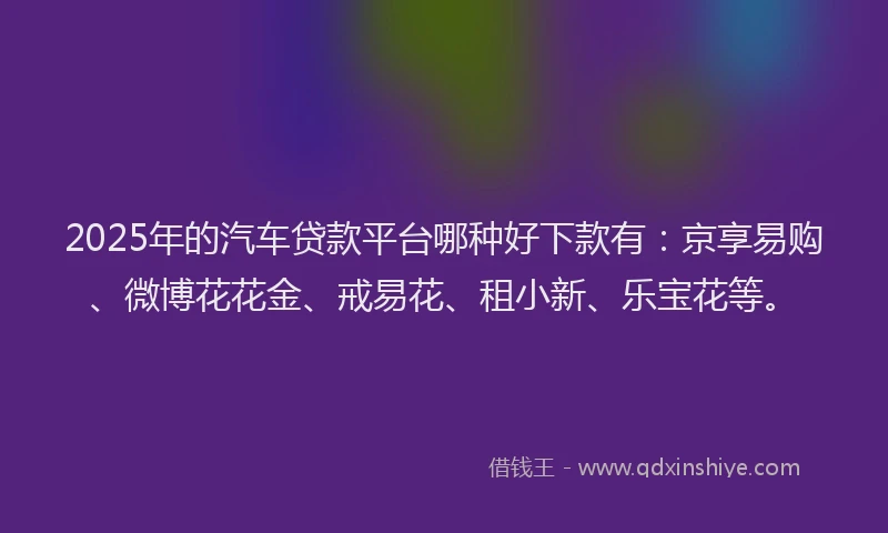 2025年的汽车贷款平台哪种好下款有：京享易购、微博花花金、戒易花、租小新、乐宝花等。