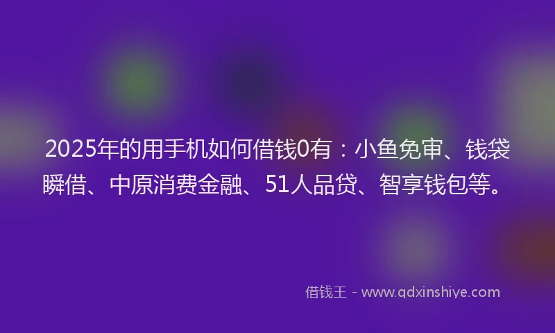 2025年的用手机如何借钱0有：小鱼免审、钱袋瞬借、中原消费金融、51人品贷、智享钱包等。