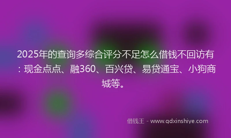2025年的查询多综合评分不足怎么借钱不回访有：现金点点、融360、百兴贷、易贷通宝、小狗商城等。
