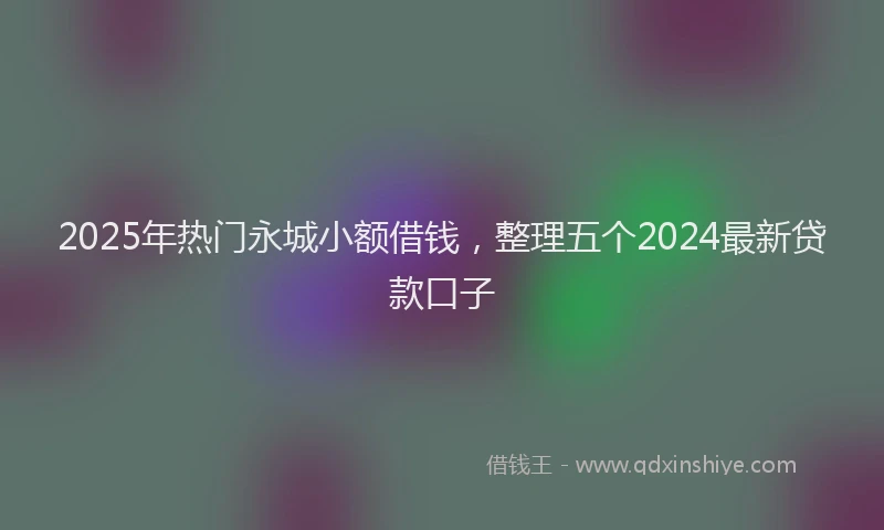 2025年热门永城小额借钱，整理五个2024最新贷款口子