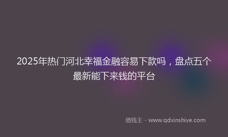 2025年热门河北幸福金融容易下款吗，盘点五个最新能下来钱的平台