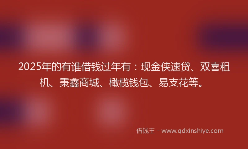 2025年的有谁借钱过年有：现金侠速贷、双喜租机、秉鑫商城、橄榄钱包、易支花等。