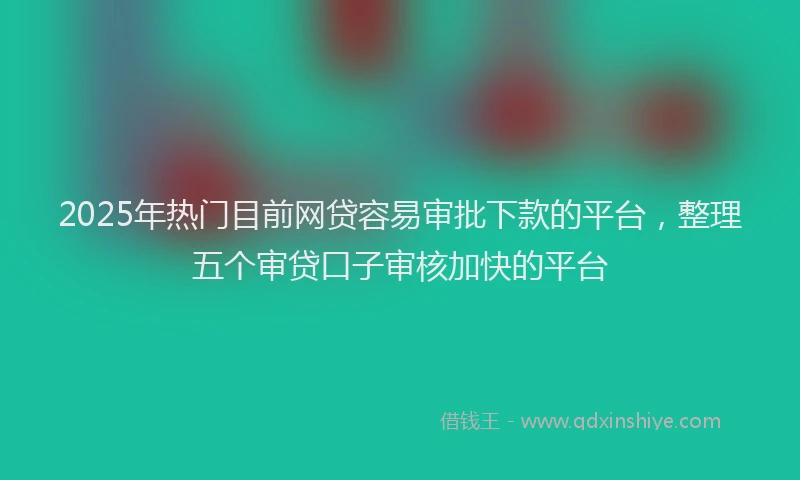 2025年热门目前网贷容易审批下款的平台，整理五个审贷口子审核加快的平台