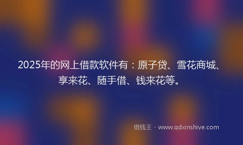 2025年的网上借款软件有：原子贷、雪花商城、享来花、随手借、钱来花等。