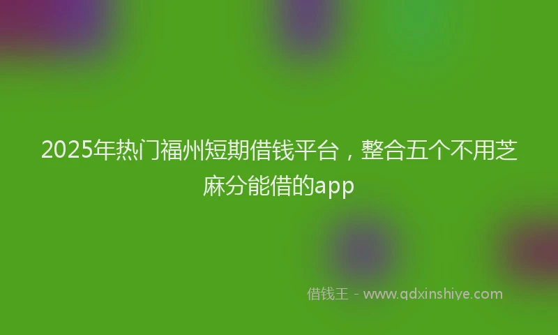 2025年热门福州短期借钱平台，整合五个不用芝麻分能借的app