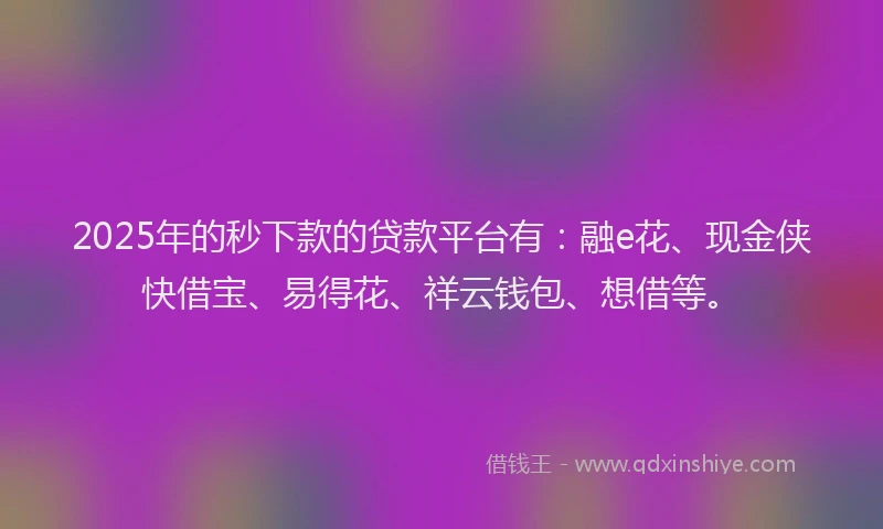 2025年的秒下款的贷款平台有：融e花、现金侠快借宝、易得花、祥云钱包、想借等。