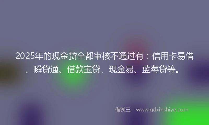 2025年的现金贷全都审核不通过有：信用卡易借、瞬贷通、借款宝贷、现金易、蓝莓贷等。