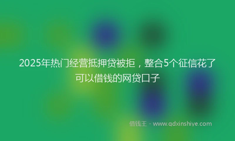2025年热门经营抵押贷被拒，整合5个征信花了可以借钱的网贷口子