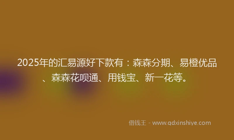 2025年的汇易源好下款有：森森分期、易橙优品、森森花呗通、用钱宝、新一花等。