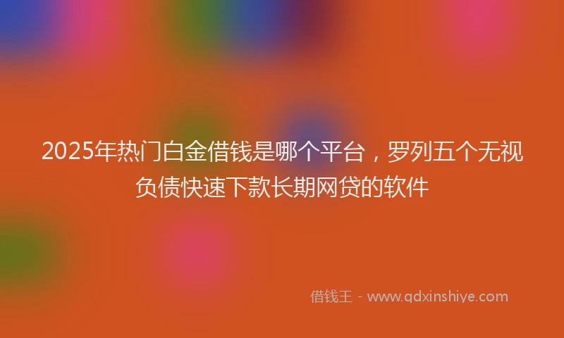 2025年热门白金借钱是哪个平台，罗列五个无视负债快速下款长期网贷的软件