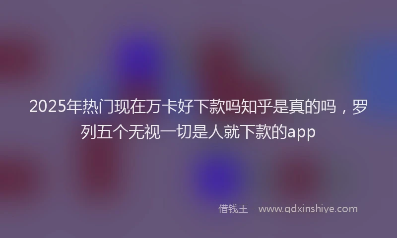 2025年热门现在万卡好下款吗知乎是真的吗，罗列五个无视一切是人就下款的app