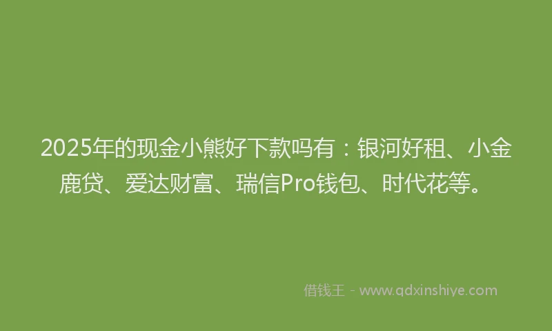 2025年的现金小熊好下款吗有：银河好租、小金鹿贷、爱达财富、瑞信Pro钱包、时代花等。