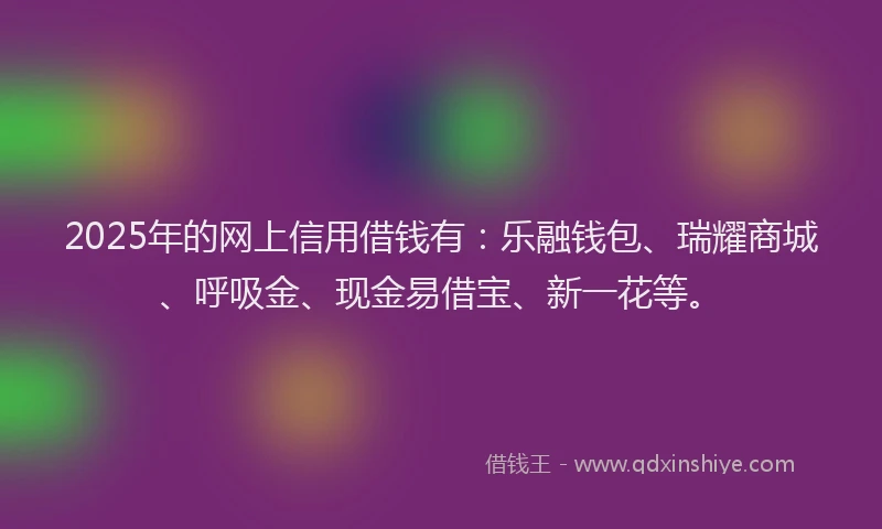 2025年的网上信用借钱有：乐融钱包、瑞耀商城、呼吸金、现金易借宝、新一花等。