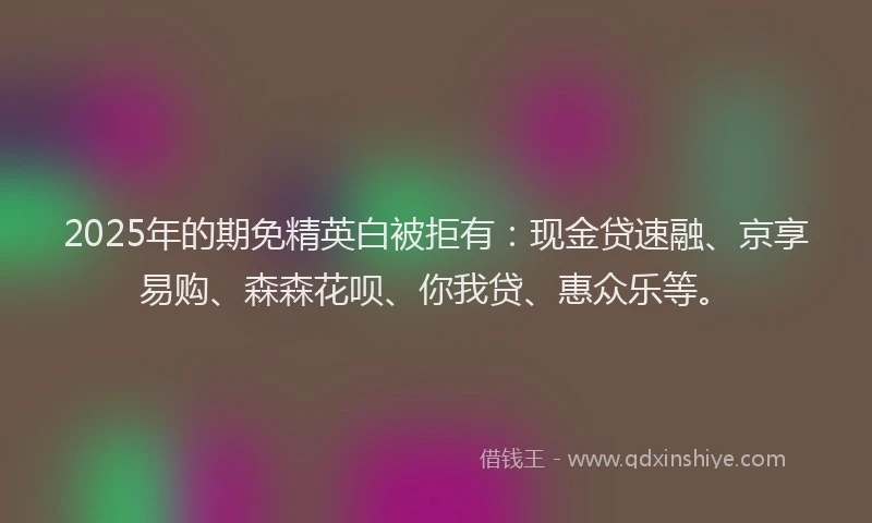 2025年的期免精英白被拒有：现金贷速融、京享易购、森森花呗、你我贷、惠众乐等。