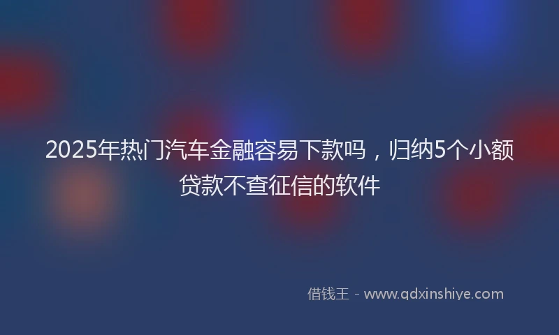 2025年热门汽车金融容易下款吗，归纳5个小额贷款不查征信的软件