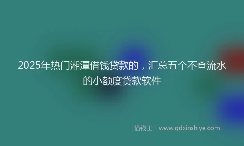 2025年热门湘潭借钱贷款的，汇总五个不查流水的小额度贷款软件