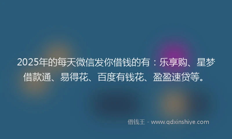 2025年的每天微信发你借钱的有：乐享购、星梦借款通、易得花、百度有钱花、盈盈速贷等。
