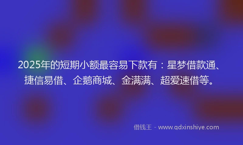 2025年的短期小额最容易下款有：星梦借款通、捷信易借、企鹅商城、金满满、超爱速借等。