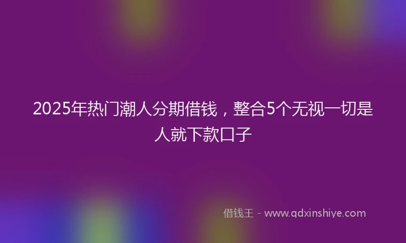2025年热门潮人分期借钱，整合5个无视一切是人就下款口子