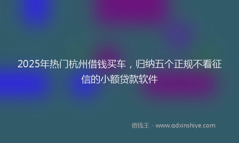 2025年热门杭州借钱买车，归纳五个正规不看征信的小额贷款软件