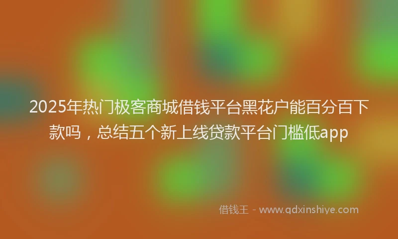 2025年热门极客商城借钱平台黑花户能百分百下款吗，总结五个新上线贷款平台门槛低app