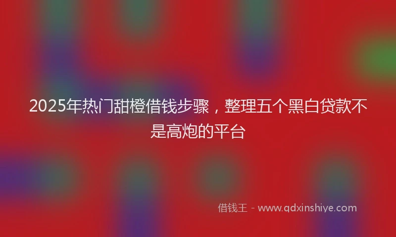 2025年热门甜橙借钱步骤，整理五个黑白贷款不是高炮的平台