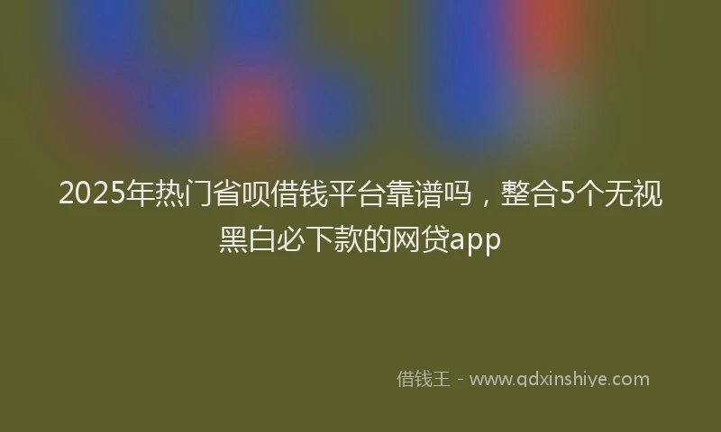 2025年热门省呗借钱平台靠谱吗，整合5个无视黑白必下款的网贷app
