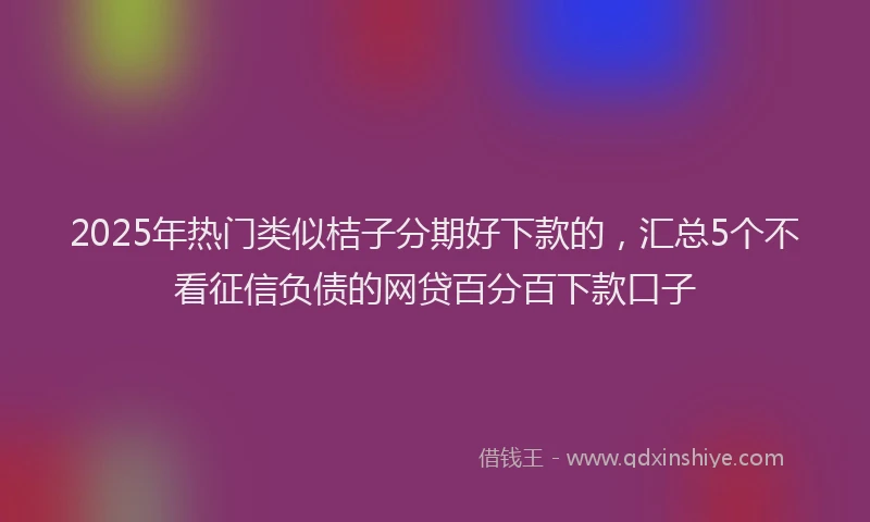 2025年热门类似桔子分期好下款的，汇总5个不看征信负债的网贷百分百下款口子