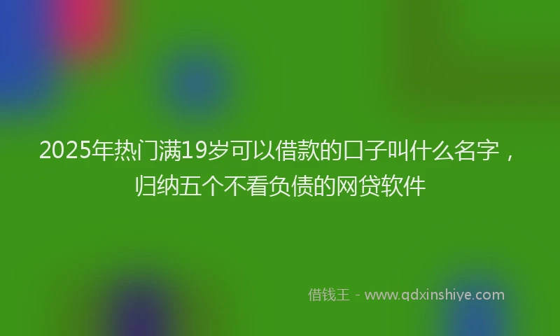 2025年热门满19岁可以借款的口子叫什么名字，归纳五个不看负债的网贷软件