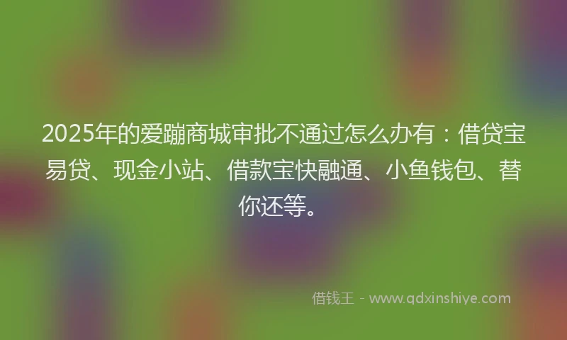 2025年的爱蹦商城审批不通过怎么办有：借贷宝易贷、现金小站、借款宝快融通、小鱼钱包、替你还等。