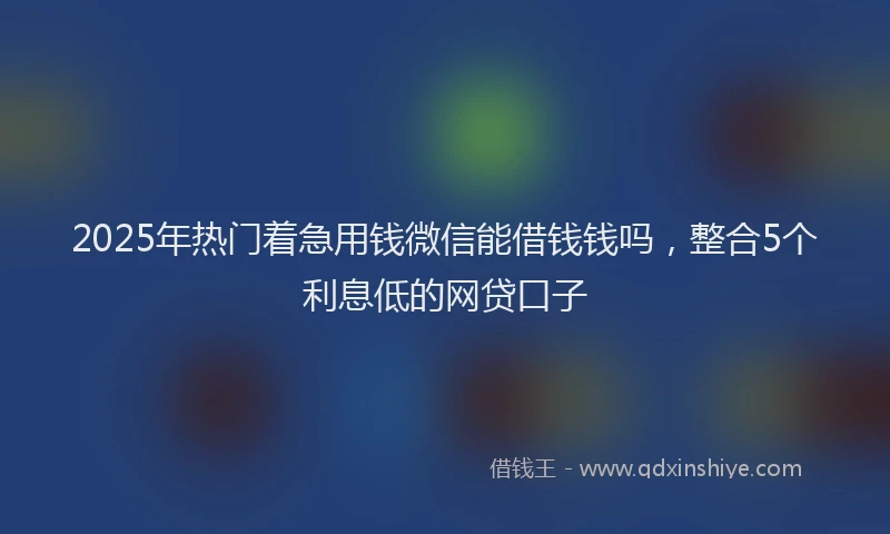 2025年热门着急用钱微信能借钱钱吗，整合5个利息低的网贷口子