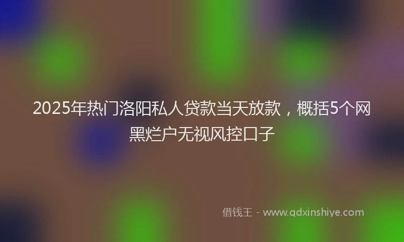 2025年热门洛阳私人贷款当天放款，概括5个网黑烂户无视风控口子
