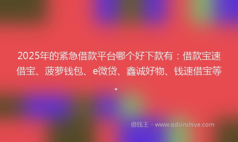 2025年的紧急借款平台哪个好下款有：借款宝速借宝、菠萝钱包、e微贷、鑫诚好物、钱速借宝等。