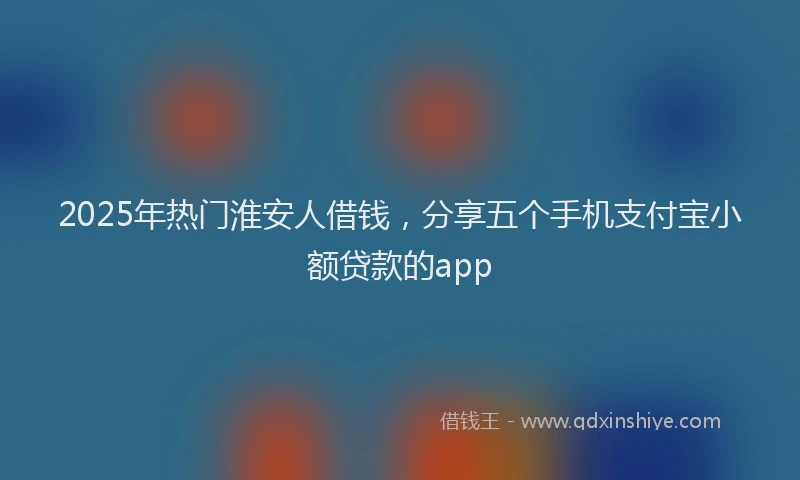2025年热门淮安人借钱，分享五个手机支付宝小额贷款的app
