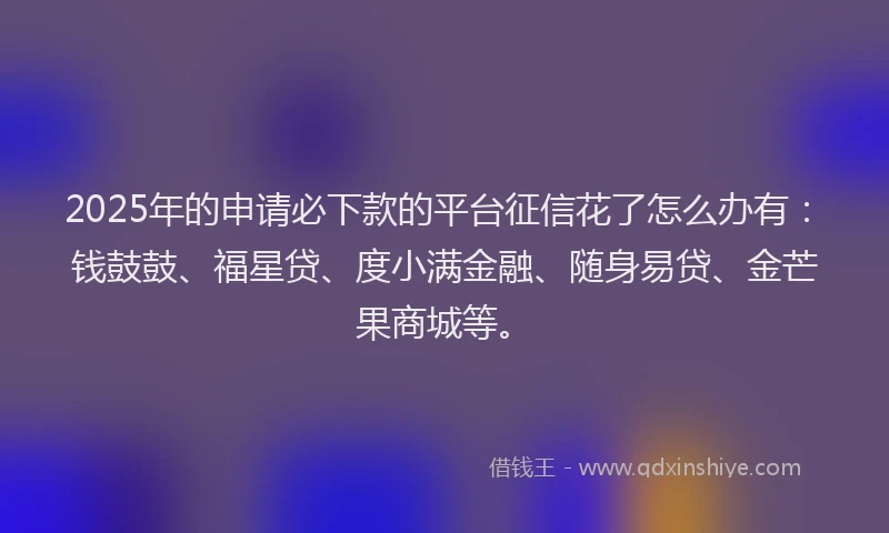 2025年的申请必下款的平台征信花了怎么办有：钱鼓鼓、福星贷、度小满金融、随身易贷、金芒果商城等。