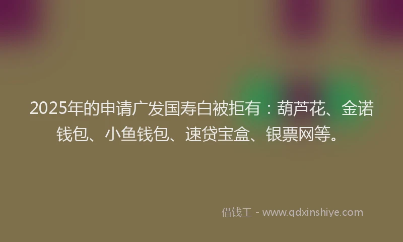 2025年的申请广发国寿白被拒有：葫芦花、金诺钱包、小鱼钱包、速贷宝盒、银票网等。