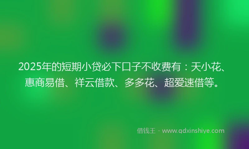 2025年的短期小贷必下口子不收费有：天小花、惠商易借、祥云借款、多多花、超爱速借等。