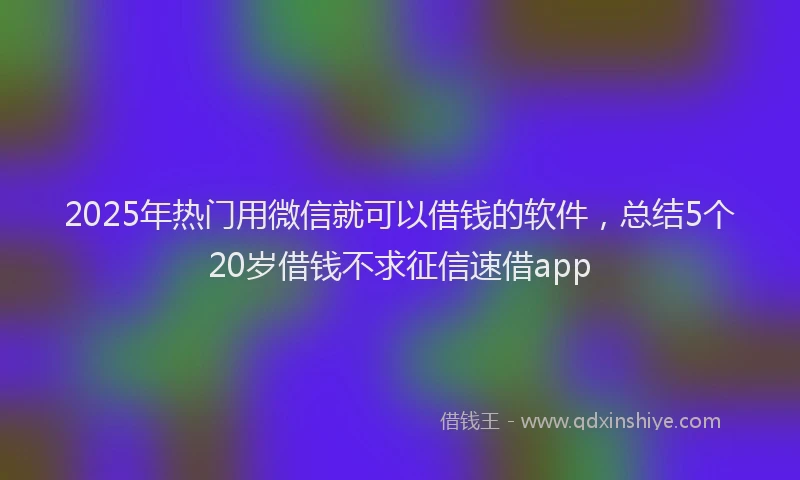 2025年热门用微信就可以借钱的软件，总结5个20岁借钱不求征信速借app