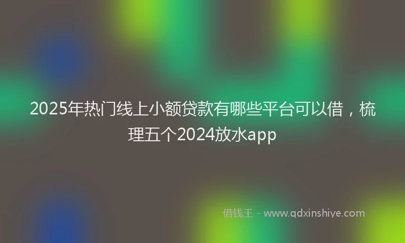 2025年热门线上小额贷款有哪些平台可以借，梳理五个2024放水app