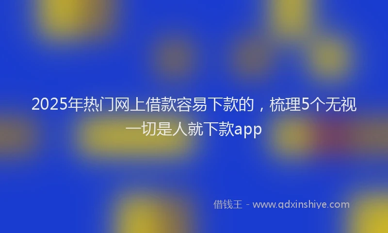 2025年热门网上借款容易下款的，梳理5个无视一切是人就下款app