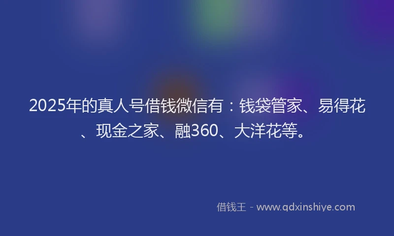 2025年的真人号借钱微信有：钱袋管家、易得花、现金之家、融360、大洋花等。