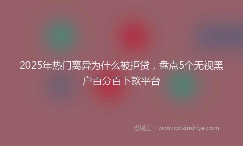 2025年热门离异为什么被拒贷，盘点5个无视黑户百分百下款平台