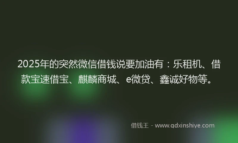 2025年的突然微信借钱说要加油有：乐租机、借款宝速借宝、麒麟商城、e微贷、鑫诚好物等。
