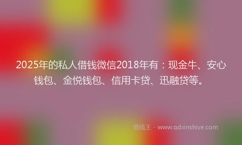 2025年的私人借钱微信2018年有：现金牛、安心钱包、金悦钱包、信用卡贷、迅融贷等。