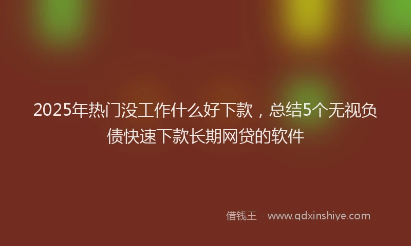 2025年热门没工作什么好下款，总结5个无视负债快速下款长期网贷的软件