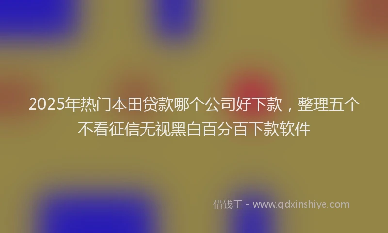 2025年热门本田贷款哪个公司好下款，整理五个不看征信无视黑白百分百下款软件