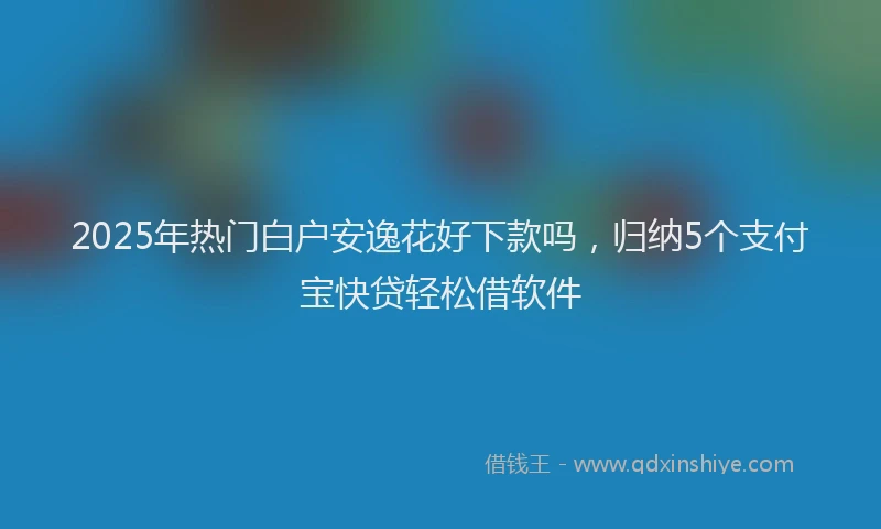 2025年热门白户安逸花好下款吗，归纳5个支付宝快贷轻松借软件